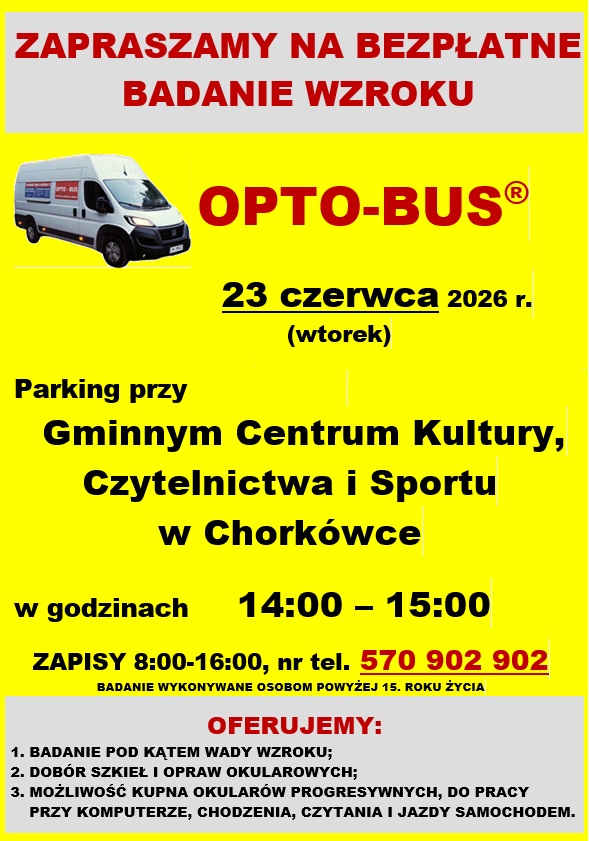 Plakat ma pionowy układ, jaskrawoż&oacute;łte tło w&nbsp;środkowej części oraz&nbsp;jasnoszare panele na&nbsp;samej g&oacute;rze i&nbsp;na samym dole. Tekst jest napisany gł&oacute;wnie wielkimi literami w&nbsp;kolorach czerwonym i&nbsp;czarnym.  G&oacute;rny panel (szare tło) Czerwony napis: &bdquo;ZAPRASZAMY NA BEZPŁATNE BADANIE WZROKU&rdquo;.  Środkowa część (ż&oacute;łte tło) Grafika: W lewym g&oacute;rnym rogu znajduje się zdjęcie białego samochodu dostawczego (furgonu) z&nbsp;czerwonym logo &bdquo;OPTO-BUS&rdquo; na&nbsp;boku.  Nazwa usługi: Po prawej stronie od zdjęcia widnieje duży, czerwony napis OPTO-BUS&reg;.  Data wydarzenia: Poniżej wyśrodkowany, podkreślony tekst: 23 czerwca 2026 r. (wtorek).  Lokalizacja: Czarny, pogrubiony tekst informujący o&nbsp;miejscu postoju busa:  Parking przy Gminnym Centrum Kultury, Czytelnictwa i&nbsp;Sportu w&nbsp;Chork&oacute;wce  Godziny przyjęć: Czarny napis &bdquo;w godzinach&rdquo; oraz&nbsp;duże, pogrubione godziny: 14:00 &ndash; 15:00.  Informacje o&nbsp;zapisach: Poniżej znajduje się informacja: &bdquo;ZAPISY 8:00-16:00, nr tel.&rdquo; oraz&nbsp;podkreślony na&nbsp;czerwono numer telefonu: 570 902 902.  Ograniczenia wiekowe: Drobnym, czarnym drukiem pod numerem telefonu dopisano: &bdquo;BADANIE WYKONYWANE OSOBOM POWYŻEJ 15. ROKU ŻYCIA&rdquo;.  Dolny panel (szare tło) Nagł&oacute;wek sekcji: Czerwony, pogrubiony napis OFERUJEMY:.  Lista oferowanych usług (zapisana czarną czcionką w&nbsp;trzech punktach):  BADANIE POD KĄTEM WADY WZROKU;  DOB&Oacute;R SZKIEŁ I OPRAW OKULAROWYCH;  MOŻLIWOŚĆ KUPNA OKULAR&Oacute;W PROGRESYWNYCH, DO PRACY PRZY KOMPUTERZE, CHODZENIA, CZYTANIA I JAZDY SAMOCHODEM.