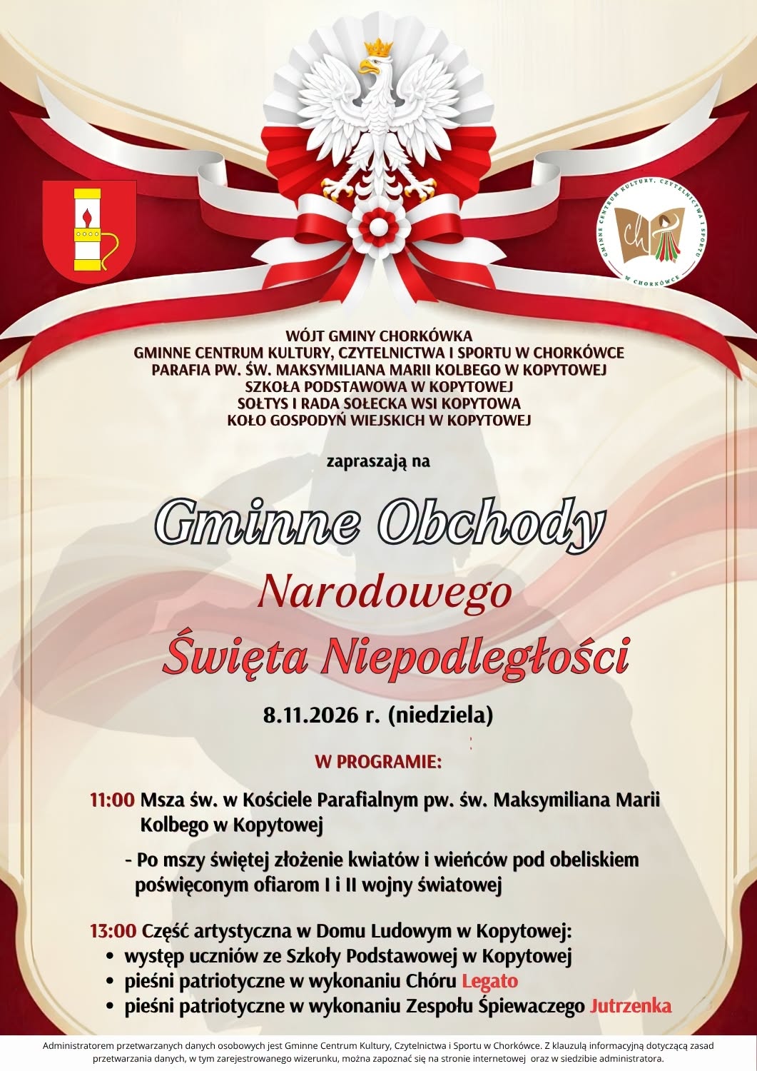 W&oacute;jt Gminy Chork&oacute;wka, Gminne Centrum Kultury, Czytelnictwa i&nbsp;Sportu w&nbsp;Chork&oacute;wce, Parafia pw. św. Maksymiliana Marii Kolbego w&nbsp;Kopytowej, Szkoła Podstawowa w&nbsp;Kopytowej, Sołtys i&nbsp;Rada Sołecka Wsi Kopytowa oraz&nbsp;Koło Gospodyń Wiejskich w&nbsp;Kopytowej serdecznie zapraszają wszystkich Mieszkańc&oacute;w na&nbsp;Gminne Obchody Narodowego Święta Niepodległości, kt&oacute;re odbędą się 8 listopada 2026 r. (niedziela) w&nbsp;Kopytowej.  PROGRAM UROCZYSTOŚCI:   11:00 &ndash; Msza Święta w&nbsp;Kościele Parafialnym pw. św. Maksymiliana Marii Kolbego w&nbsp;Kopytowej  Po Mszy Świętej &ndash; Uroczyste złożenie kwiat&oacute;w i&nbsp;wieńc&oacute;w pod obeliskiem poświęconym ofiarom I i&nbsp;II wojny światowej  Przemarsz do Sali Domu Ludowego w&nbsp;Kopytowej   13:00 &ndash; Część artystyczna w&nbsp;Domu Ludowym w&nbsp;Kopytowej:  - Występ uczni&oacute;w ze Szkoły Podstawowej w&nbsp;Kopytowej - Pieśni patriotyczne w&nbsp;wykonaniu Ch&oacute;ru &bdquo;Legato&rdquo; - Pieśni patriotyczne w&nbsp;wykonaniu Zespołu Śpiewaczego &bdquo;Jutrzenka&rdquo;    Bądźmy w&nbsp;tym ważnym dniu razem i&nbsp;wsp&oacute;lnie uczcijmy pamięć o&nbsp;Tych, kt&oacute;rzy walczyli o&nbsp;naszą wolność!