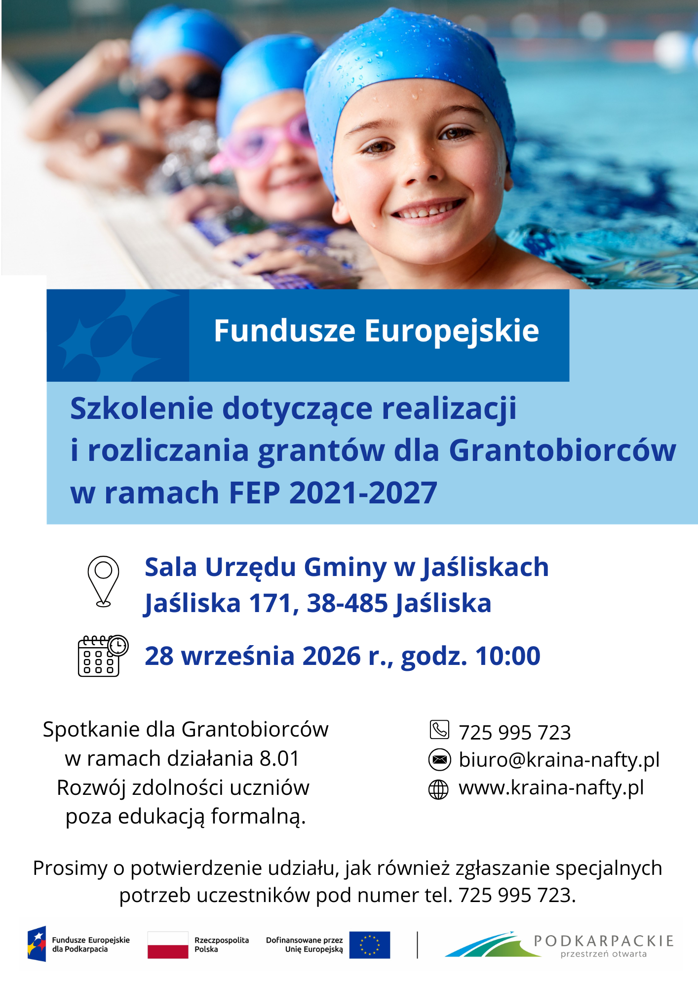 Plakat informacyjny dotyczący szkolenia Funduszy Europejskich, zawierający na&nbsp;g&oacute;rze zdjęcie trojga uśmiechniętych dzieci w&nbsp;niebieskich czepkach pływackich i&nbsp;goglach na&nbsp;basenie. Poniżej znajdują się najważniejsze szczeg&oacute;ły wydarzenia:   Tytuł: Szkolenie dotyczące realizacji i&nbsp;rozliczania grant&oacute;w dla Grantobiorc&oacute;w w&nbsp;ramach FEP 2021-2027.   Miejsce: Sala Urzędu Gminy w&nbsp;Jaśliskach, Jaśliska 171, 38-485 Jaśliska.   Termin: 28 września 2026 r., godz. 10:00.   Cel spotkania: Spotkanie dla Grantobiorc&oacute;w w&nbsp;ramach działania 8.01 Rozw&oacute;j zdolności uczni&oacute;w poza edukacją formalną.   Dane kontaktowe: Telefon: 725 995 723, e-mail: biuro@kraina-nafty.pl, strona internetowa: www.kraina-nafty.pl.   Informacje dodatkowe: Prośba o&nbsp;potwierdzenie udziału oraz&nbsp;zgłaszanie specjalnych potrzeb uczestnik&oacute;w pod numerem telefonu 725 995 723.   Logotypy na&nbsp;dole: Fundusze Europejskie dla Podkarpacia, Rzeczpospolita Polska, Unia Europejska oraz&nbsp;znak wojew&oacute;dztwa podkarpackiego.  