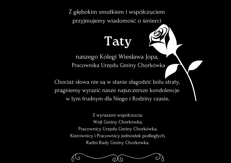 Z głębokim smutkiem i&nbsp;wsp&oacute;łczuciem  przyjmujemy wiadomość o&nbsp;śmierci   Taty naszego Kolegi Wiesława Jopa,   Pracownika Urzędu Gminy Chork&oacute;wka  Chociaż słowa nie są w&nbsp;stanie złagodzić b&oacute;lu straty,  pragniemy wyrazić nasze najszczersze kondolencje  w&nbsp;tym trudnym dla Niego i&nbsp;Rodziny czasie.  Z wyrazami wsp&oacute;łczucia: W&oacute;jt Gminy Chork&oacute;wka, Pracownicy Urzędu Gminy Chork&oacute;wka, Kierownicy i&nbsp;Pracownicy jednostek podległych, Radni Rady Gminy Chork&oacute;wka.