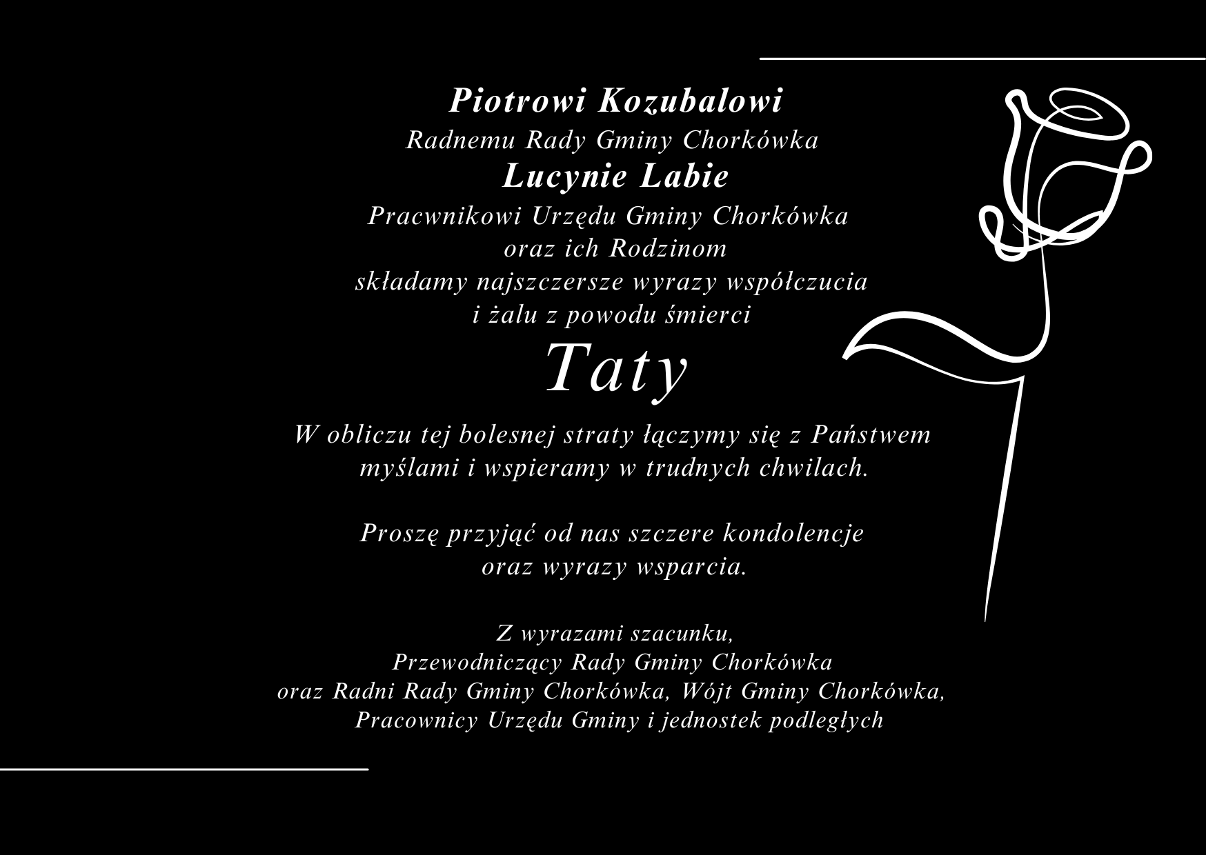  Piotrowi Kozubalowi  Radnemu Rady Gminy Chork&oacute;wka  Lucynie Labie Pracwnikowi Urzędu Gminy Chork&oacute;wka   oraz&nbsp;ich Rodzinom składamy najszczersze wyrazy wsp&oacute;łczucia  i&nbsp;żalu z&nbsp;powodu śmierci  Taty W obliczu tej bolesnej straty łączymy się z&nbsp;Państwem  myślami i&nbsp;wspieramy w&nbsp;trudnych chwilach.  Proszę przyjąć od nas szczere kondolencje  oraz&nbsp;wyrazy wsparcia.  Z wyrazami szacunku, Przewodniczący Rady Gminy Chork&oacute;wka  oraz&nbsp;Radni Rady Gminy Chork&oacute;wka, W&oacute;jt Gminy Chork&oacute;wka,   Pracownicy Urzędu Gminy i&nbsp;jednostek podległych