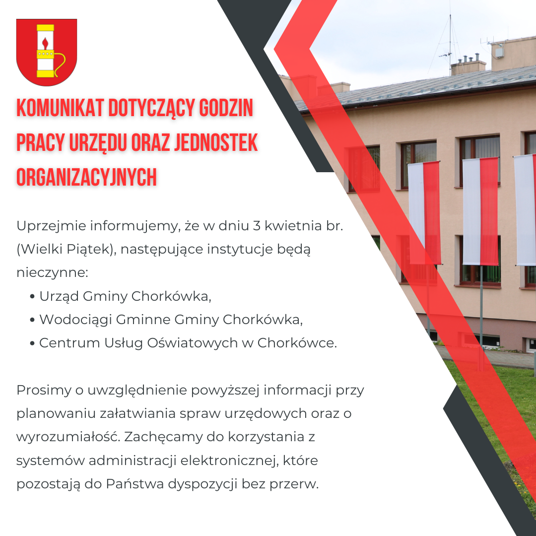 Uprzejmie informujemy, że&nbsp;w dniu 3 kwietnia br. (Wielki Piątek), następujące instytucje będą nieczynne: &bull;	Urząd Gminy Chork&oacute;wka, &bull;	Wodociągi Gminne Gminy Chork&oacute;wka, &bull;	Centrum Usług Oświatowych w&nbsp;Chork&oacute;wce. Prosimy o&nbsp;uwzględnienie powyższej informacji przy planowaniu załatwiania spraw urzędowych oraz&nbsp;o wyrozumiałość. Zachęcamy do korzystania z&nbsp;system&oacute;w administracji elektronicznej, kt&oacute;re pozostają do Państwa dyspozycji bez przerw.