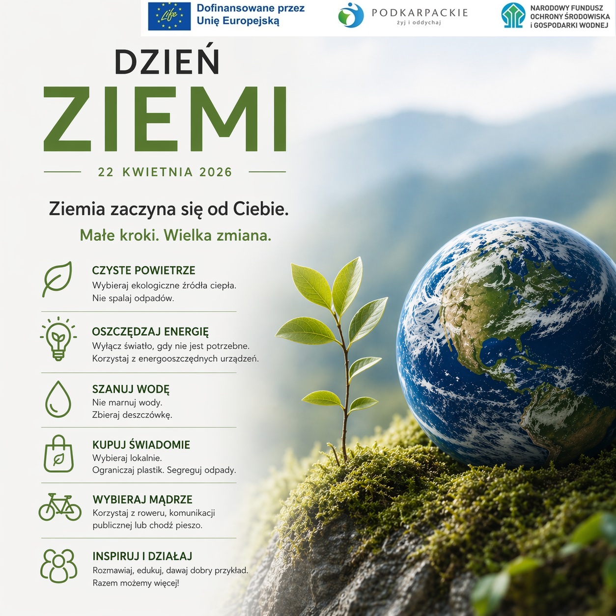 Plakat informacyjny z&nbsp;okazji Dnia Ziemi, kt&oacute;ry przypada 22 kwietnia 2026 roku. Grafika ma jasną, ekologiczną kolorystykę (biel, zieleń, błękit) i&nbsp;przedstawia młodą roślinę wyrastającą z&nbsp;mchu obok szklanej kuli ziemskiej na&nbsp;tle zamglonych g&oacute;r.  Na g&oacute;rze znajdują się logotypy instytucji finansujących i&nbsp;wspierających: Unii Europejskiej (program LIFE), Wojew&oacute;dztwa Podkarpackiego oraz&nbsp;Narodowego Funduszu Ochrony Środowiska i&nbsp;Gospodarki Wodnej.  Gł&oacute;wne hasło brzmi: &bdquo;Ziemia zaczyna się od Ciebie. Małe kroki. Wielka zmiana.&rdquo;  Poniżej umieszczono sześć sekcji z&nbsp;ikonami, zawierających praktyczne porady:  Czyste powietrze: Wybieraj ekologiczne źr&oacute;dła ciepła. Nie spalaj odpad&oacute;w.  Oszczędzaj energię: Wyłącz światło, gdy nie jest potrzebne. Korzystaj z&nbsp;energooszczędnych urządzeń.  Szanuj wodę: Nie marnuj wody. Zbieraj deszcz&oacute;wkę.  Kupuj świadomie: Wybieraj lokalnie. Ograniczaj plastik. Segreguj odpady.  Wybieraj mądrze: Korzystaj z&nbsp;roweru, komunikacji publicznej lub&nbsp;chodź pieszo.  Inspiruj i&nbsp;działaj: Rozmawiaj, edukuj, dawaj dobry przykład. Razem możemy więcej!