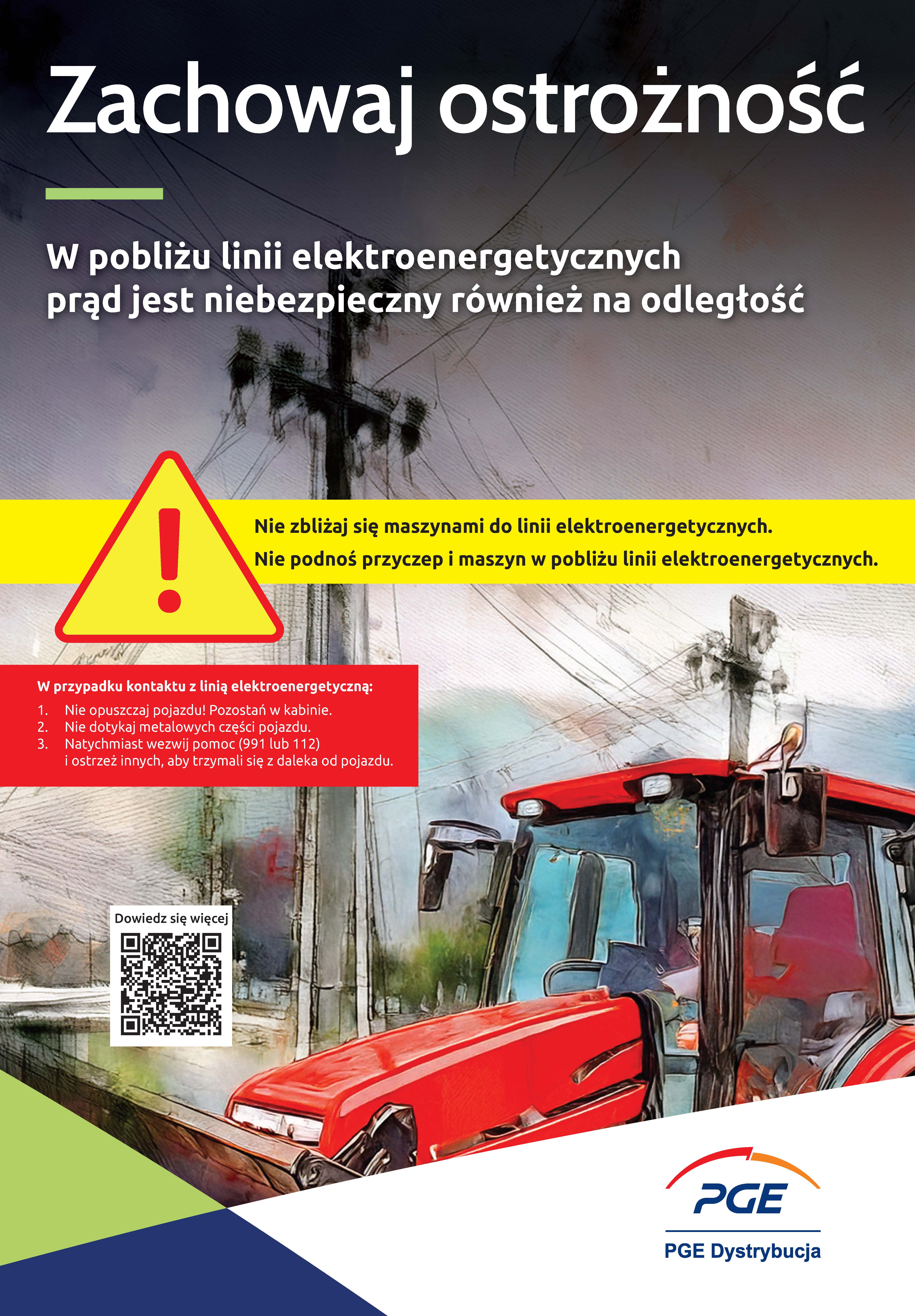 Plakat ostrzegawczy PGE Dystrybucja utrzymany w&nbsp;graficznej, ilustracyjnej stylistyce. W g&oacute;rnej części znajduje się duże hasło &bdquo;Zachowaj ostrożność&rdquo; oraz&nbsp;dopisek: &bdquo;W pobliżu linii elektroenergetycznych prąd jest niebezpieczny r&oacute;wnież na&nbsp;odległość&rdquo;. W centrum umieszczono ż&oacute;łty tr&oacute;jkąt ostrzegawczy z&nbsp;wykrzyknikiem oraz&nbsp;dwa gł&oacute;wne zalecenia dotyczące bezpieczeństwa pracy maszynami rolniczymi. W dolnej prawej części widoczny jest fragment czerwonego ciągnika znajdującego się pod linią wysokiego napięcia. W lewym dolnym rogu znajduje się kod QR oraz&nbsp;logo PGE Dystrybucja.  Treść informacyjna (tekst na&nbsp;plakacie):  Nagł&oacute;wek: Zachowaj ostrożność. W pobliżu linii elektroenergetycznych prąd jest niebezpieczny r&oacute;wnież na&nbsp;odległość.  Zalecenia: Nie zbliżaj się maszynami do linii elektroenergetycznych. Nie podnoś przyczep i&nbsp;maszyn w&nbsp;pobliżu linii elektroenergetycznych.  Instrukcja postępowania w&nbsp;przypadku kontaktu z&nbsp;linią:  Nie opuszczaj pojazdu! Pozostań w&nbsp;kabinie.  Nie dotykaj metalowych części pojazdu.  Natychmiast wezwij pomoc (991 lub&nbsp;112) i&nbsp;ostrzeż innych, aby trzymali się z&nbsp;daleka od pojazdu.