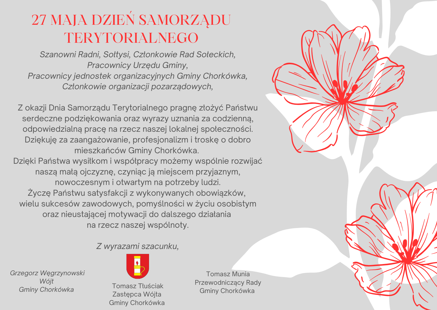 Z okazji Dnia Samorządu Terytorialnego  Drodzy Pracownicy Urzędu Gminy, Szanowni Radni, Sołtysi, Pracownicy jednostek organizacyjnych Gminy Chork&oacute;wka,  Z okazji Dnia Samorządu Terytorialnego pragnę wyrazić serdeczne podziękowania oraz&nbsp;słowa uznania za Państwa codzienną pracę i&nbsp;zaangażowanie w&nbsp;sprawy naszej lokalnej wsp&oacute;lnoty.  Dziękuję za odpowiedzialność, profesjonalizm i&nbsp;nieustanną troskę o&nbsp;dobro mieszkańc&oacute;w. To dzięki Państwa wysiłkowi i&nbsp;wsp&oacute;łpracy nasza gmina rozwija się, staje się nowoczesna, przyjazna i&nbsp;coraz lepiej odpowiadająca na&nbsp;potrzeby swoich mieszkańc&oacute;w.  Życzę Państwu wielu sukces&oacute;w zawodowych, satysfakcji z&nbsp;realizowanych zadań, pomyślności w&nbsp;życiu osobistym oraz&nbsp;niegasnącej motywacji do dalszej pracy na&nbsp;rzecz naszej społeczności lokalnej.  Z wyrazami szacunku, Grzegorz Węgrzynowski W&oacute;jt Gminy Chork&oacute;wka