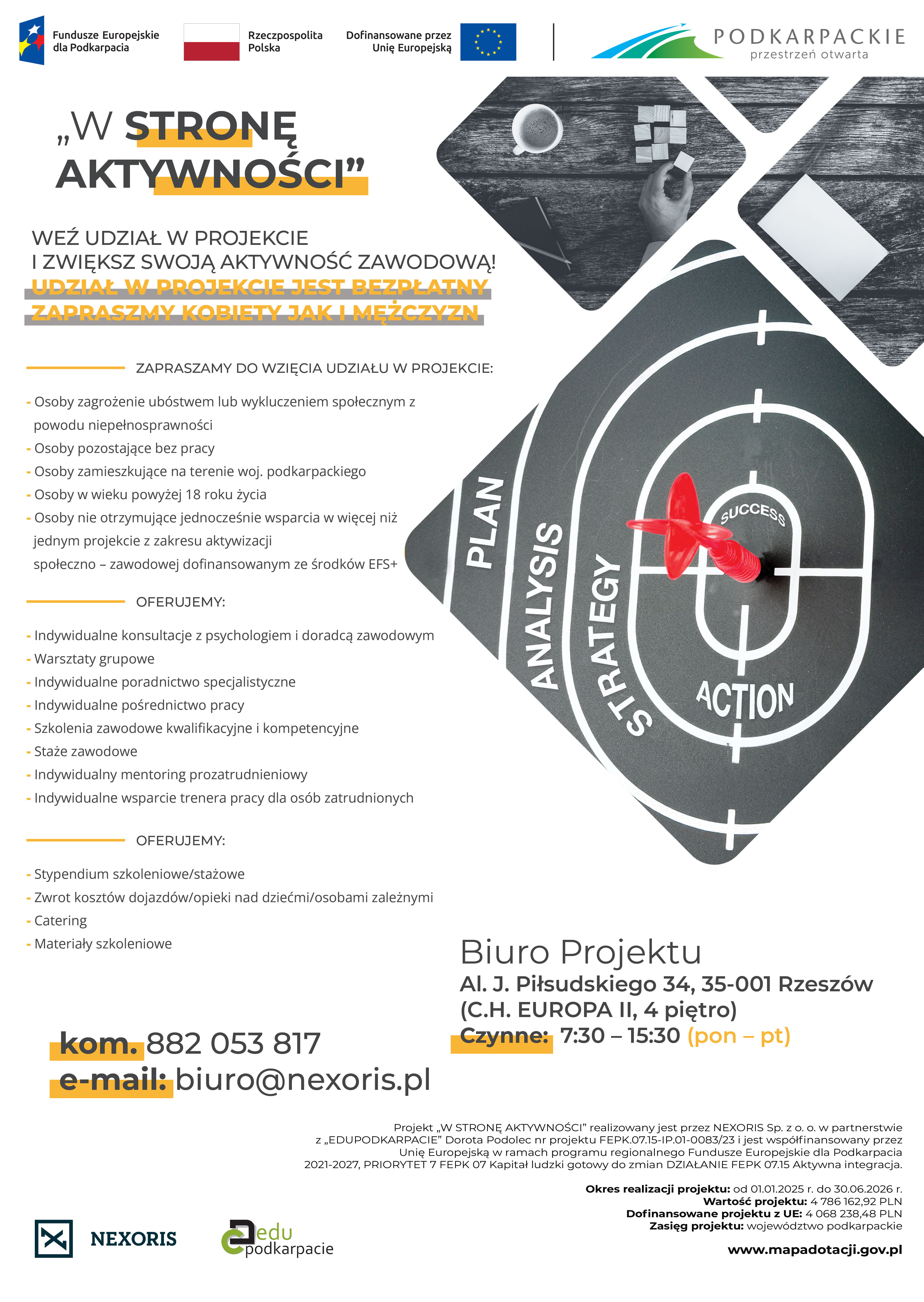 NEXORIS Sp. z&nbsp;o. o. informuje, iż realizuje projekt pt. &bdquo;W STRONĘ AKTYWNOŚCI&rdquo; i&nbsp;od dnia 01.03.2025 r. rozpoczął rekrutację do projektu.  Rekrutacja potrwa do 09. 2025 r.  Projekt &bdquo;W STRONĘ AKTYWNOŚCI&rdquo; realizowany jest przez NEXORIS Sp. z&nbsp;o. o. w&nbsp;partnerstwie z&nbsp;&bdquo;EDUPODKARPACIE&rdquo; Dorota Podolec nr projektu FEPK.07.15-IP.01-0083/23 i&nbsp;jest wsp&oacute;łfinansowany przez Unię Europejską w&nbsp;ramach programu regionalnego Fundusze Europejskie dla Podkarpacia 2021-2027, PRIORYTET 7 FEPK 07 Kapitał ludzki gotowy do zmian DZIAŁANIE FEPK 07.15 Aktywna integracja.  GRUPA DOCELOWA:  Projekt skierowany jest do 180 os&oacute;b dorosłych (w wieku od 18 roku życia), w&nbsp;tym min.100 Kobiet, zamieszkujących na&nbsp;terenie wojew&oacute;dztwa podkarpackiego, pozostających bez pracy, zagrożonych ub&oacute;stwem lub&nbsp;wykluczeniem społecznym z&nbsp;powodu niepełnosprawności.  Struktura Grupy Docelowej ze względu na&nbsp;status na&nbsp;rynku pracy:  120 os&oacute;b (62 Kobiety, 58 Mężczyzn) bezrobotnych w&nbsp;tym 30 os&oacute;b (16 Kobiet, 14 Mężczyzn) długotrwale bezrobotnych; 60 os&oacute;b (38 Kobiet, 22 Mężczyzn) biernych zawodowo.   CEL GŁ&Oacute;WNY PROJEKTU:  Celem gł&oacute;wnym projektu jest reintegracja społeczna i&nbsp;zwiększenie aktywności zawodowej 180 Uczestnik&oacute;w projektu (min.100 Kobiet), tj. dorosłych, niepracujących mieszkańc&oacute;w wojew&oacute;dztwa podkarpackiego, zagrożonych ub&oacute;stwem lub&nbsp;wykluczeniem społecznym z&nbsp;powodu niepełnosprawności poprzez objęcie ich kompleksowym wsparciem w&nbsp;ramach usług aktywnej integracji w&nbsp;okresie 01.01.2025 r. - 30.06.2026 r., skutkujące trwałą poprawą sytuacji społecznej min.80% z&nbsp;nich.  Wsparcie w&nbsp;ramach projektu zostanie dostosowane do Indywidualnych potrzeb Uczestnik&oacute;w projektu, zgodnie z&nbsp;ich &nbsp;potrzebami i&nbsp;możliwościami (w tym wynikających z&nbsp;niepełnosprawności) oraz&nbsp;adekwatnego do zapotrzebowania regionalnego rynku pracy.  GŁ&Oacute;WNE ZADANIA PROJEKTU:  Diagnoza indywidualnej sytuacji społeczno-zawodowej Uczestnik&oacute;w projektu wraz z&nbsp;opracowaniem Indywidualnej Ścieżki Reintegracji (IŚR) oraz&nbsp;indywidualnym doradztwem Wsparcie aktywnej integracji w&nbsp;obszarze społecznym Wsparcie aktywnej integracji w&nbsp;obszarze edukacyjno-zawodowym - rozwijanie umiejętności funkcjonowania na&nbsp;rynku pracy i&nbsp;poszukiwania pracy Wsparcie aktywnej integracji w&nbsp;obszarze edukacyjno-zawodowym - szkolenia zawodowe oraz&nbsp;staże zawodowe Wsparcie prozatrudnieniowe   GŁ&Oacute;WNE REZULTATY PROJEKTU:  Liczba os&oacute;b, kt&oacute;rych sytuacja społeczna uległa poprawie po opuszczeniu programu &ndash;145 os. Liczba Uczestnik&oacute;w projektu, kt&oacute;ra po zakończeniu udziału w&nbsp;projekcie znalazła zatrudnienie &ndash; 54 os. OFERUJEMY:  Indywidualne konsultacje z&nbsp;psychologiem i&nbsp;doradcą zawodowym Warsztaty grupowe Indywidualne poradnictwo specjalistyczne Indywidualne pośrednictwo pracy Szkolenia zawodowe kwalifikacyjne i&nbsp;kompetencyjne Staże zawodowe &nbsp;Indywidualny mentoring prozatrudnieniowy &nbsp;Indywidualne wsparcie trenera pracy dla os&oacute;b zatrudnionych    WSPARCIE TOWARZYSZĄCE:  Stypendium szkoleniowe/stażowe Zwrot koszt&oacute;w dojazd&oacute;w/opieki nad dziećmi/osobami zależnymi Catering Materiały szkoleniowe  Dokumentacja rekrutacyjna znajduje się na&nbsp;stronie internetowej www.nexoris.pl 0o0raz w&nbsp;Biurze projektu