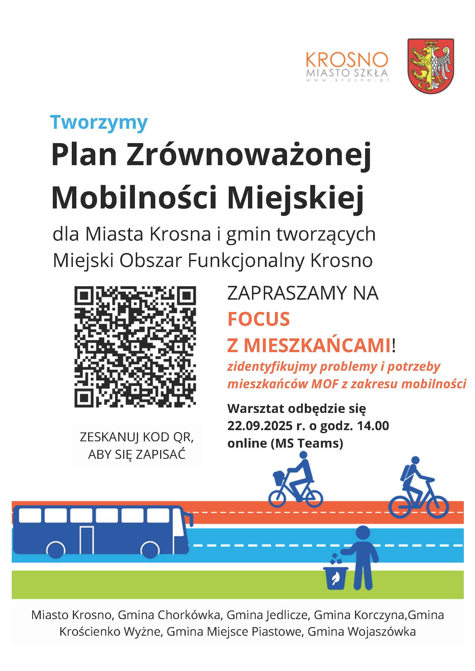 Focus z&nbsp;mieszkańcami w&nbsp;ramach:&nbsp; &bdquo;Opracowania Planu Zr&oacute;wnoważonej Mobilności Miejskiej dla Miasta Krosna i&nbsp;gmin tworzących Miejski Obszar Funkcjonalny Krosno&nbsp; (Sustainable Urban Mobility Plan &ndash; SUMP)&rdquo;  Szanowni Mieszkańcy Miejskiego Obszaru Funkcjonalnego Krosno!  Zachęcamy do udziału w&nbsp;badaniu focusowym przeprowadzanym w&nbsp;ramach opracowania Planu Zr&oacute;wnoważonej Mobilności Miejskiej dla Miasta Krosna i&nbsp;gmin tworzących Miejski Obszar Funkcjonalny Krosno.&nbsp;  Spotkanie odbędzie się 22.09.2025 r. (poniedziałek) o&nbsp;godz. 14.00 online na&nbsp;platformie Microsoft Teams pod poniższym linkiem: https://teams.live.com/meet/9342198363884?p=qBUfErctECgmLd5zV6 Link do spotkania zostanie wysłany do Państwa r&oacute;wnież na&nbsp;podany adres mailowy.  Spotkanie focusowe pozwoli na&nbsp;zdiagnozowanie obecnego stanu mobilności MOF Krosno oraz&nbsp;zidentyfikowanie problem&oacute;w, potrzeb i&nbsp;wyzwań na&nbsp;obszarze Miasta Krosna i&nbsp;gmin wchodzących w&nbsp;skład MOF Krosno (Miasto Krosno, Gmina Chork&oacute;wka, Gmina Jedlicze, Gmina Korczyna, Gmina Krościenko Wyżne, Gmina Miejsce Piastowe, Gmina Wojasz&oacute;wka), związanych z&nbsp;mobilnością.  Celem badania jest m.in. zidentyfikowanie problem&oacute;w Obszaru związanych z&nbsp;mobilnością oraz&nbsp;gł&oacute;wnych wyzwań na&nbsp;najbliższe lata. Podczas focusu zostaną om&oacute;wione zagadnienia związane z&nbsp;mobilnością z&nbsp;zakresu m.in. dostępności dla poszczeg&oacute;lnych grup mieszkańc&oacute;w, potrzeb w&nbsp;zakresie codziennych dojazd&oacute;w, systemu transportu publicznego oraz&nbsp;systemu informacji pasażerskiej. Państwa pomoc będzie niezbędna w&nbsp;procesie rozwoju wszystkich gmin MOF Krosna, ponieważ&nbsp;to właśnie Państwo, jako jego codzienni użytkownicy, najlepiej znają bariery i&nbsp;potencjały gmin w&nbsp;tym zakresie.