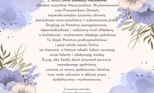Z okazji Dnia Edukacji Narodowej  składam wszystkim Nauczycielom, Wychowawcom  oraz Pracownikom Oświaty  najserdeczniejsze życzenia zdrowia,  pomyślności oraz satysfakcji z wykonywanej pracy. Dziękuję za Państwa zaangażowanie,  odpowiedzialność i codzienn