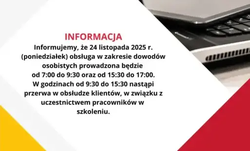Informujemy, że 24 listopada 2025 r. (poniedziałek) obsługa w zakresie dowodów osobistych prowadzona będzie od 7:00 do 9:30 oraz od 15:30 do 17:00.  W godzinach od 9:30 do 15:30 nastąpi przerwa w obsłudze klientów, w związku z uczestnictwem pracowników w 