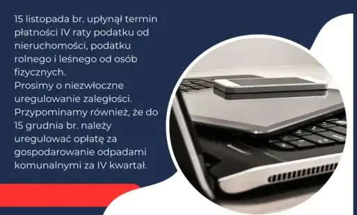 15 listopada br. upłynął termin płatności IV raty podatku od nieruchomości, podatku rolnego i leśnego od osób fizycznych.   Prosimy o niezwłoczne uregulowanie zaległości.   Przypominamy również, że do 15 grudnia br. należy opłacić opłatę za gospodarowanie