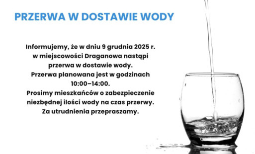 OGŁOSZENIE  Informujemy, że w dniu 9 grudnia 2025 r. w miejscowości Draganowa nastąpi przerwa w dostawie wody. Przerwa planowana jest w godzinach 10:00–14:00.  Prosimy mieszkańców o zabezpieczenie niezbędnej ilości wody na czas przerwy. Za utrudnienia prz