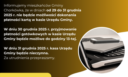 Informujemy mieszkańców Gminy Chorkówka, że w dniach od 29 do 31 grudnia 2025 r. nie będzie możliwości dokonania płatności kartą w kasie Urzędu Gminy.  W dniu 30 grudnia 2025 r. przyjmowanie płatności gotówkowych w kasie Urzędu Gminy będzie możliwe do god