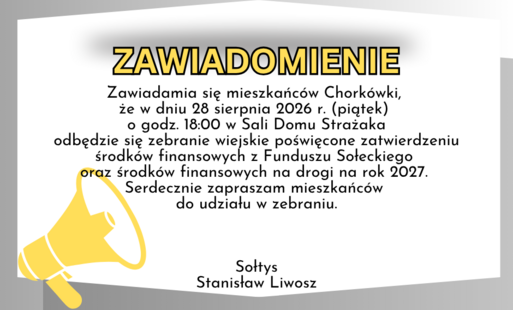 Zawiadamia się mieszkańców Chorkówki, że w dniu 28 sierpnia 2026 r. (piątek)  o godz. 18:00 w Sali Domu Strażaka odbędzie się zebranie wiejskie poświęcone zatwierdzeniu środków finansowych z Funduszu Sołeckiego oraz środków finansowych na drogi na rok 202