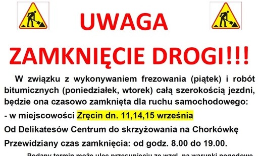W związku z wykonywaniem frezowania (piątek) i robót bitumicznych (poniedziałek, wtorek) całą szerokością jezdni, będzie ona czasowo zamknięta dla ruchu samochodowego: - w miejscowości Zręcin dn. 11,14,15 września od Delikatesów Centrum do skrzyżowania na Chorkówkę. Przewidziany czas zamknięcia: od godz. 8.00 do 19.00. Podany termin może ulec przesunięciu ze wzgl. na warunki pogodowe. Za utrudnienia przepraszamy.