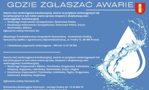 Awaria sieci wodociągowo-kanalizacyjnej, awaria na przyłączu wodociągowym lub kanalizacyjnym w tym także ważne sprawy związane z eksploatacją sieci wodociągowej i kanalizacyjnej.  Wodociągi miejscowości Szczepańcowa i Świerzowa Polska.  Kanalizacja miejscowości Szczepańcowa, Świerzowa Polska, Zręcin, Machnówka, Bóbrka.  Zgłoszenia należy kierować do:  Miejskiego Przedsiębiorstwa Gospodarki Komunalnej – Krośnieński Holding Komunalny Spółka z ograniczoną odpowiedzialnością. ul. Fredry 12, 38-400 Krosno Całodobowe pogotowie wodociągowe – 994 lub 13 47 48 994   Awaria sieci wodociągowo-kanalizacyjnej, awaria na przyłączu wodociągowym lub kanalizacyjnym w tym także ważne sprawy związane z eksploatacją sieci wodociągowej i kanalizacyjnej.  Wodociągi miejscowości: Bóbrka, Chorkówka, Draganowa, Faliszówka, Kobylany, Kopytowa, Leśniówka, Machnówka, Zręcin i Żeglce.  Kanalizacja miejscowości: Chorkówka, Leśniówka, Żeglce, Draganowa, Sulistrowa, Kobylany, Kopytowa.  Zgłoszenia należy kierować do:   Kierownika Wodociągów Gminnych – Jerzego Szubry tel. 13 43 869 76 Wodociągi Gminne Gminy Chorkówka Chorkówka 143, 38 – 458 Chorkówka e – mail: wodociagi@chorkowka.pl