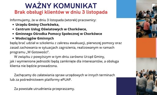 Uprzejmie informujemy, że w dniu 3 listopada (wtorek) pracownicy:  Urzędu Gminy Chorkówka, Centrum Usług Oświatowych w Chorkówce, Gminnego Ośrodka Pomocy Społecznej w Chorkówce Wodociągów Gminnych   będą brać udział w szkoleniu z zakresu ewakuacji, pierwszej pomocy oraz zasad zachowania w sytuacjach zagrożenia, realizowanym w ramach programu „W Gotowości”.  W związku z powyższym w tym dniu zarówno Urząd Gminy, jak i wymienione jednostki będą zamknięte dla interesantów, a obsługa klienta nie będzie prowadzona.  Zachęcamy do załatwiania spraw urzędowych w innych terminach lub za pośrednictwem platformy ePUAP.  Za powstałe utrudnienia przepraszamy i prosimy o wyrozumiałość.