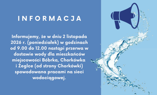 I N F O R M A C J A   Informuję, że w dniu 2 listopada 2026 r. (poniedziałek) w godzinach od 9.00 do 12.00 nastąpi przerwa w dostawie wody dla mieszkańców miejscowości Bóbrka, Chorkówka i Żeglce (od strony Chorkówki) spowodowana pracami na sieci wodociągowej.